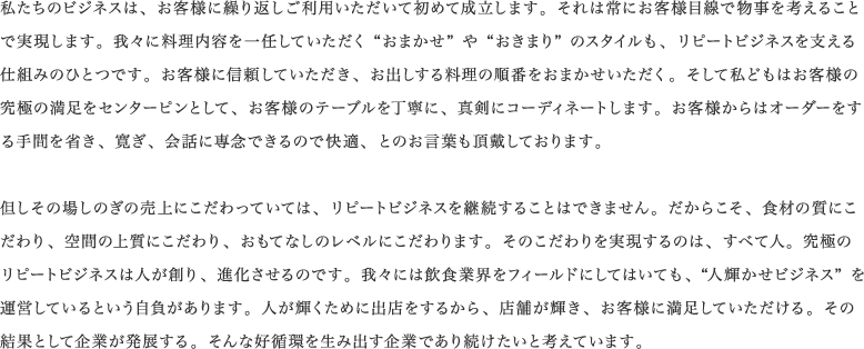 私たちのビジネスは、お客様に繰り返しご利用いただいて初めて成立します。それは常にお客様目線で物事を考えることで実現します。我々に料理内容を一任していただく“おまかせ”や“おきまり”のスタイルも、リピートビジネスを支える仕組みのひとつです。お客様に信頼していただき、お出しする料理の順番をおまかせいただく。そして私どもはお客様の究極の満足をセンターピンとして、お客様のテーブルを丁寧に、真剣にコーディネートします。お客様からはオーダーをする手間を省き、寛ぎ、会話に専念できるので快適、とのお言葉も頂戴しております。<br /><br />但しその場しのぎの売上にこだわっていては、リピートビジネスを継続することはできません。だからこそ、食材の質にこだわり、空間の上質にこだわり、おもてなしのレベルにこだわります。そのこだわりを実現するのは、すべて人。究極のリピートビジネスは人が創り、進化させるのです。我々には飲食業界をフィールドにしてはいても、 “人輝かせビジネス”を運営しているという自負があります。人が輝くために出店をするから、店舗が輝き、お客様に満足していただける。その結果として企業が発展する。そんな好循環を生み出す企業であり続けたいと考えています。