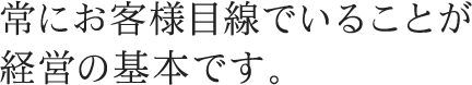 常にお客様目線でいることが 経営の基本です。